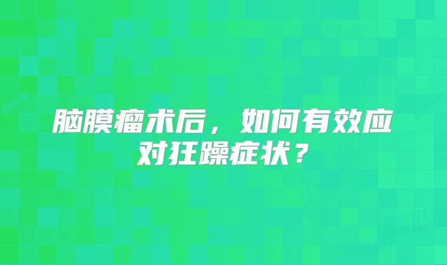 脑膜瘤术后，如何有效应对狂躁症状？