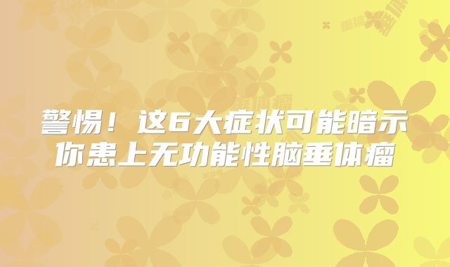 警惕！这6大症状可能暗示你患上无功能性脑垂体瘤