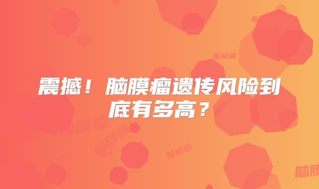 震撼！脑膜瘤遗传风险到底有多高？