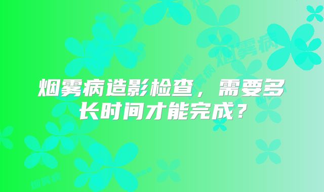 烟雾病造影检查，需要多长时间才能完成？