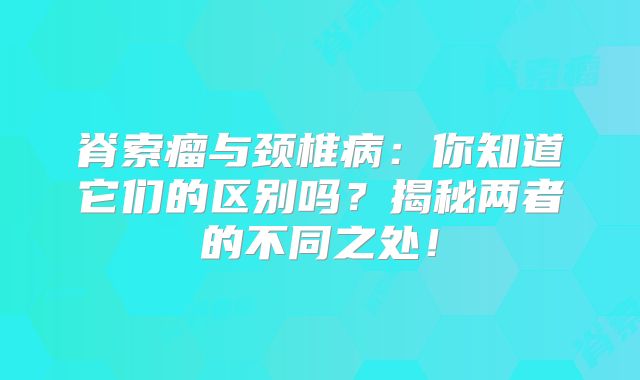 脊索瘤与颈椎病：你知道它们的区别吗？揭秘两者的不同之处！