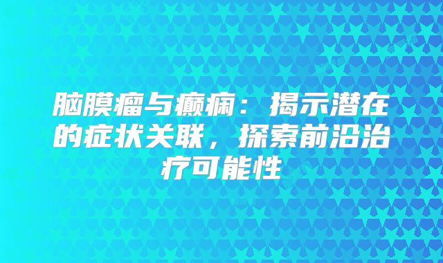 脑膜瘤与癫痫：揭示潜在的症状关联，探索前沿治疗可能性