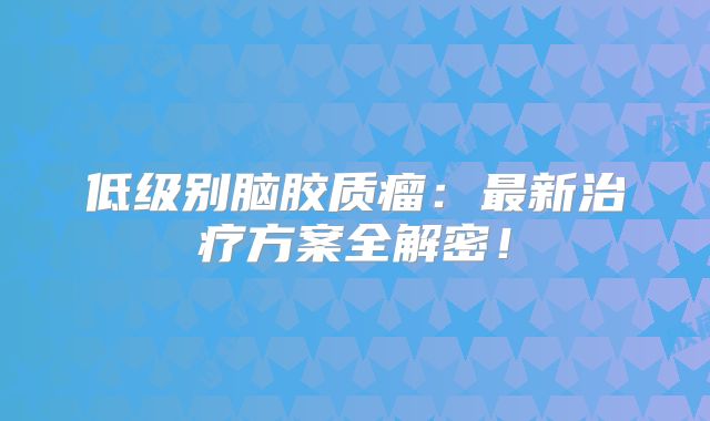 低级别脑胶质瘤：最新治疗方案全解密！