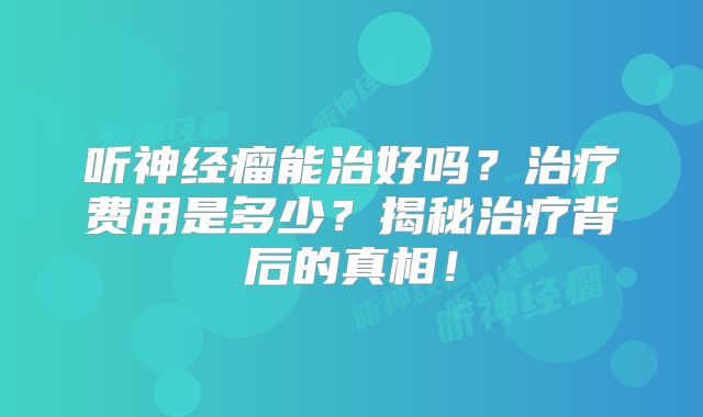 听神经瘤能治好吗？治疗费用是多少？揭秘治疗背后的真相！
