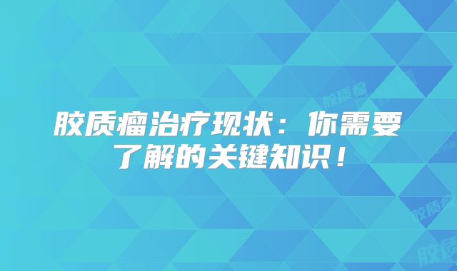 胶质瘤治疗现状：你需要了解的关键知识！