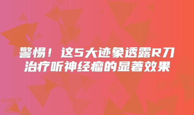 警惕！这5大迹象透露R刀治疗听神经瘤的显著效果