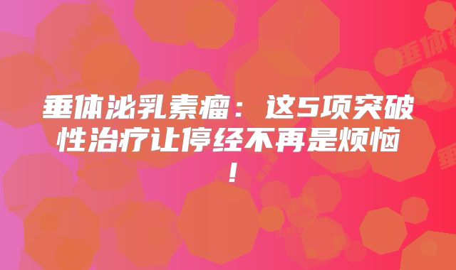 垂体泌乳素瘤：这5项突破性治疗让停经不再是烦恼！