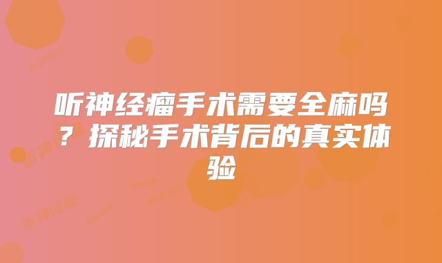 听神经瘤手术需要全麻吗？探秘手术背后的真实体验