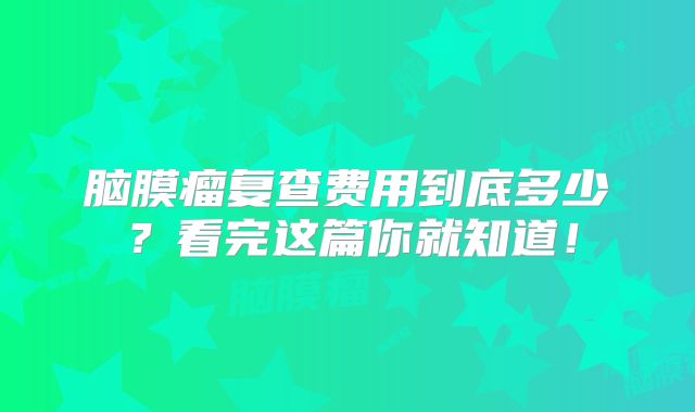 脑膜瘤复查费用到底多少？看完这篇你就知道！