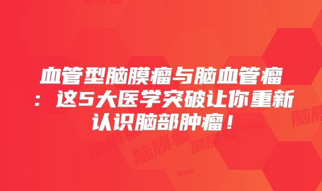血管型脑膜瘤与脑血管瘤：这5大医学突破让你重新认识脑部肿瘤！