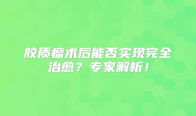 胶质瘤术后能否实现完全治愈？专家解析！
