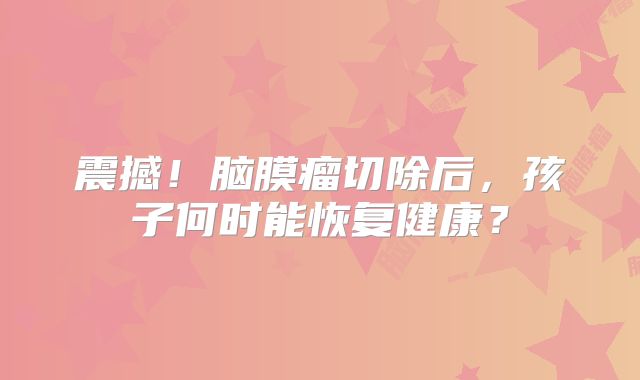震撼！脑膜瘤切除后，孩子何时能恢复健康？