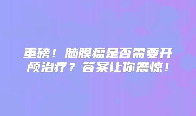 重磅！脑膜瘤是否需要开颅治疗？答案让你震惊！