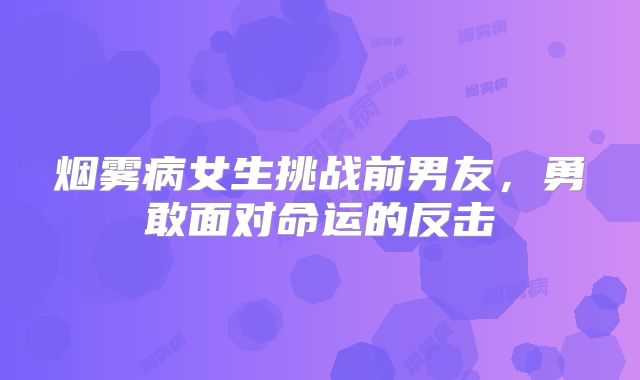 烟雾病女生挑战前男友，勇敢面对命运的反击