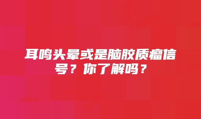 耳鸣头晕或是脑胶质瘤信号？你了解吗？