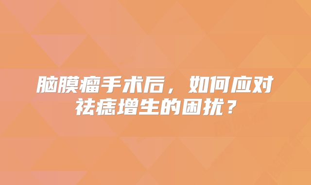 脑膜瘤手术后，如何应对祛痣增生的困扰？