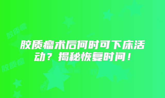 胶质瘤术后何时可下床活动？揭秘恢复时间！