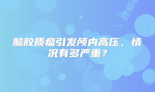 脑胶质瘤引发颅内高压，情况有多严重？
