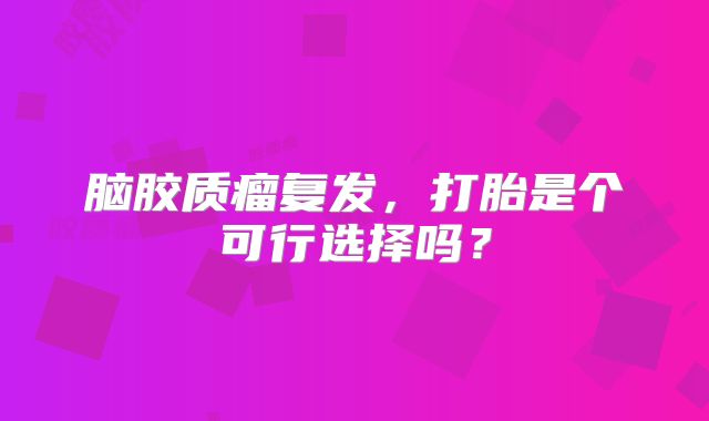 脑胶质瘤复发，打胎是个可行选择吗？