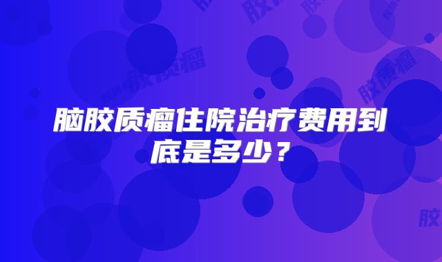 脑胶质瘤住院治疗费用到底是多少？