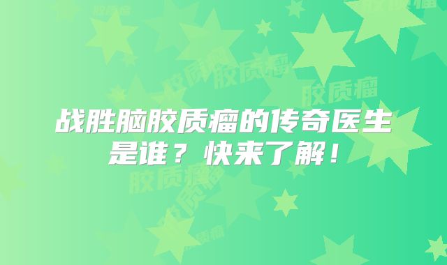 战胜脑胶质瘤的传奇医生是谁？快来了解！