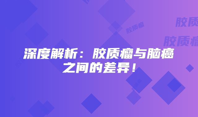深度解析：胶质瘤与脑癌之间的差异！