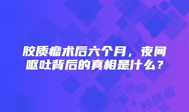 胶质瘤术后六个月，夜间呕吐背后的真相是什么？