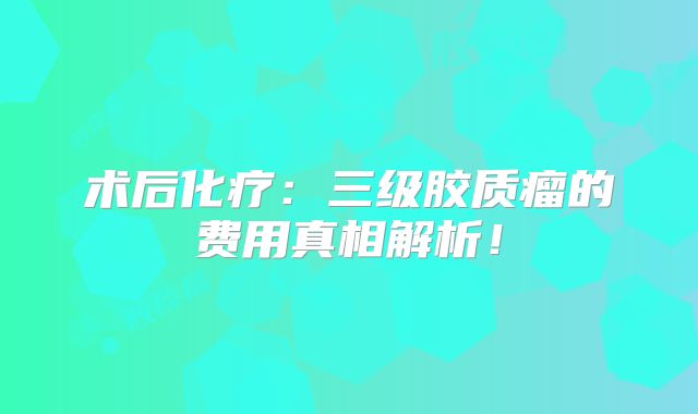 术后化疗：三级胶质瘤的费用真相解析！