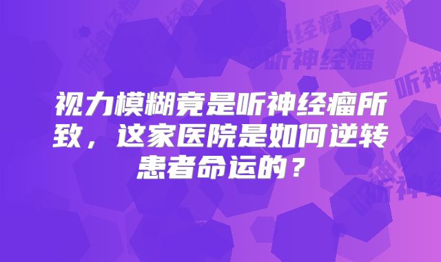 视力模糊竟是听神经瘤所致，这家医院是如何逆转患者命运的？