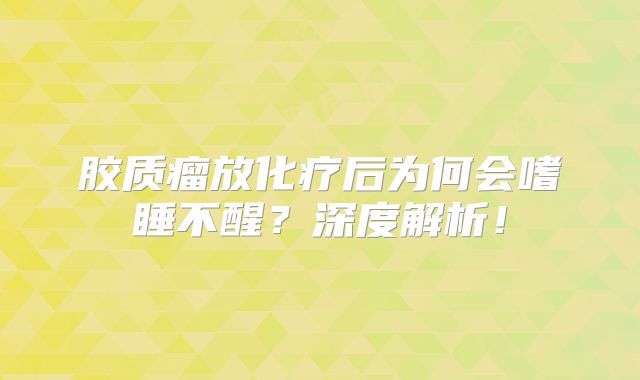 胶质瘤放化疗后为何会嗜睡不醒？深度解析！