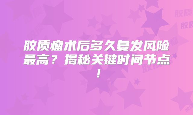 胶质瘤术后多久复发风险最高？揭秘关键时间节点！