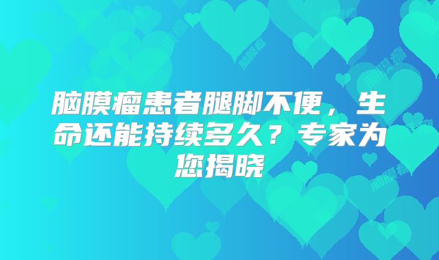 脑膜瘤患者腿脚不便，生命还能持续多久？专家为您揭晓