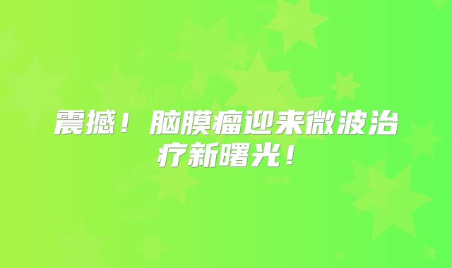 震撼！脑膜瘤迎来微波治疗新曙光！