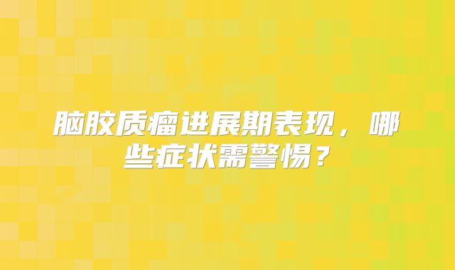 脑胶质瘤进展期表现，哪些症状需警惕？