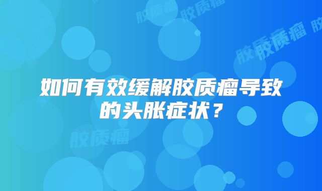 如何有效缓解胶质瘤导致的头胀症状？