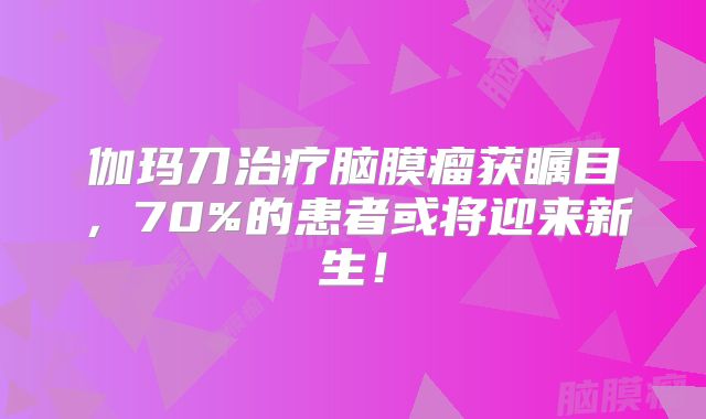 伽玛刀治疗脑膜瘤获瞩目，70%的患者或将迎来新生！