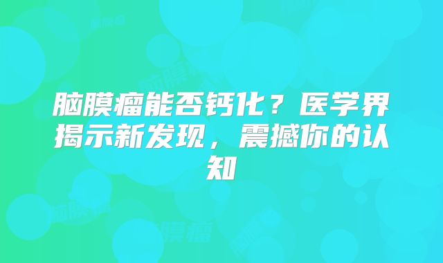 脑膜瘤能否钙化？医学界揭示新发现，震撼你的认知
