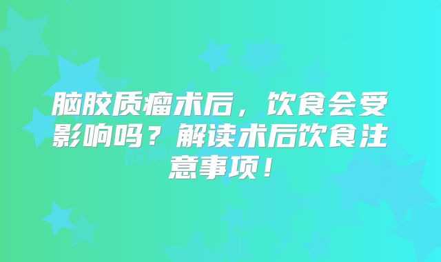 脑胶质瘤术后，饮食会受影响吗？解读术后饮食注意事项！