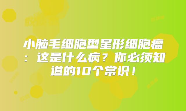 小脑毛细胞型星形细胞瘤：这是什么病？你必须知道的10个常识！