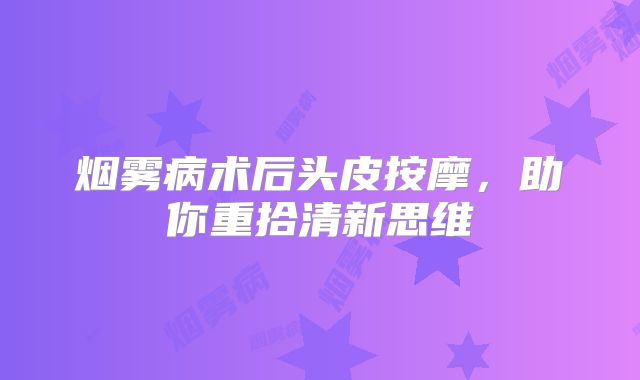 烟雾病术后头皮按摩，助你重拾清新思维