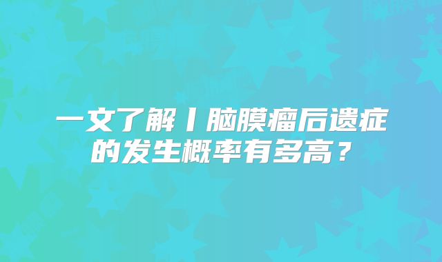 一文了解丨脑膜瘤后遗症的发生概率有多高？