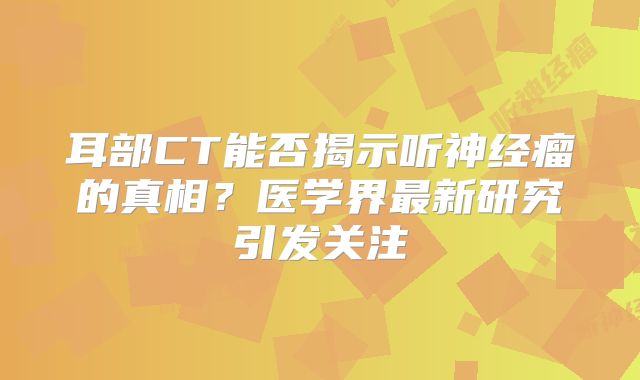 耳部CT能否揭示听神经瘤的真相？医学界最新研究引发关注