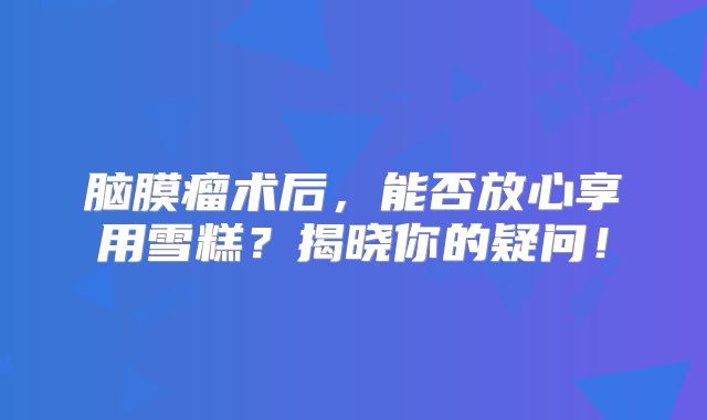 脑膜瘤术后，能否放心享用雪糕？揭晓你的疑问！