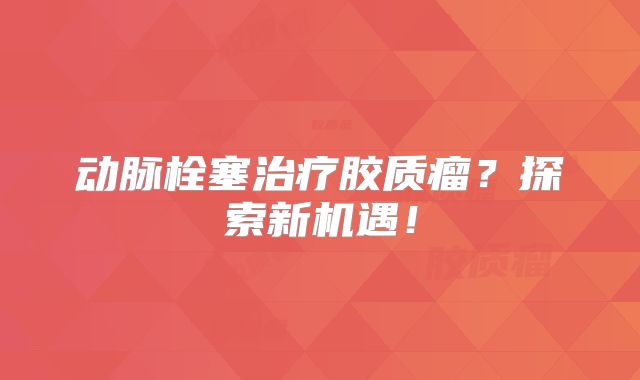 动脉栓塞治疗胶质瘤？探索新机遇！