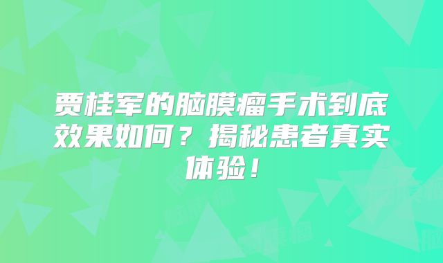 贾桂军的脑膜瘤手术到底效果如何？揭秘患者真实体验！