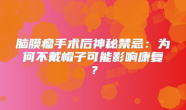 脑膜瘤手术后神秘禁忌：为何不戴帽子可能影响康复？