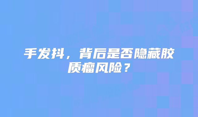手发抖，背后是否隐藏胶质瘤风险？