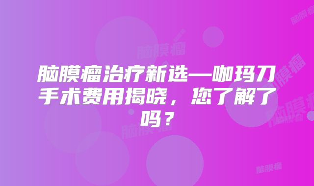 脑膜瘤治疗新选—咖玛刀手术费用揭晓，您了解了吗？