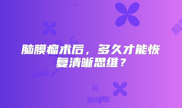 脑膜瘤术后，多久才能恢复清晰思维？