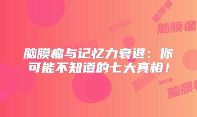 脑膜瘤与记忆力衰退：你可能不知道的七大真相！